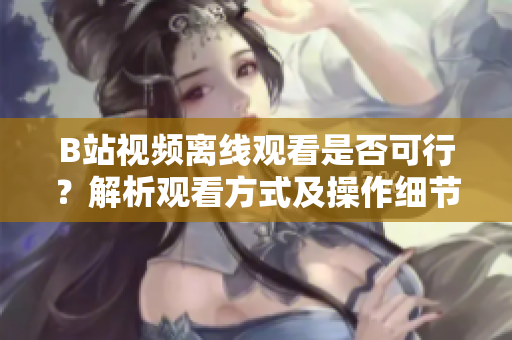 B站視頻離線觀看是否可行？解析觀看方式及操作細(xì)節(jié)
