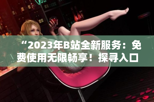 “2023年B站全新服務(wù)：免費(fèi)使用無限暢享！探尋入口的步驟”