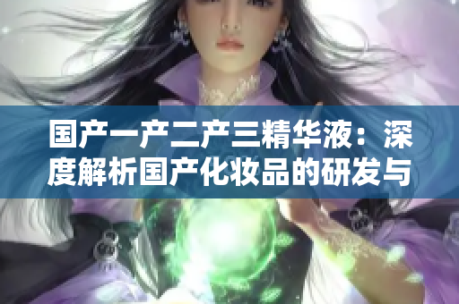 國(guó)產(chǎn)一產(chǎn)二產(chǎn)三精華液：深度解析國(guó)產(chǎn)化妝品的研發(fā)與創(chuàng)新