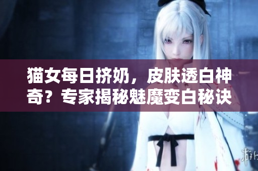 貓女每日擠奶，皮膚透白神奇？專家揭秘魅魔變白秘訣