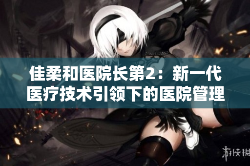 佳柔和醫(yī)院長(zhǎng)第2：新一代醫(yī)療技術(shù)引領(lǐng)下的醫(yī)院管理革新