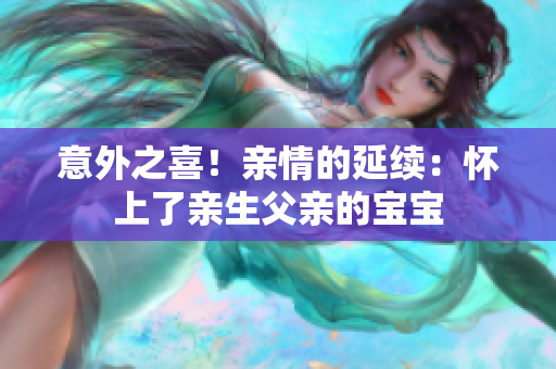 意外之喜！親情的延續(xù)：懷上了親生父親的寶寶