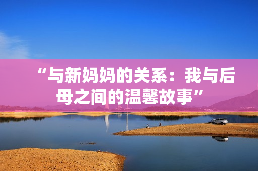“與新媽媽的關(guān)系：我與后母之間的溫馨故事”