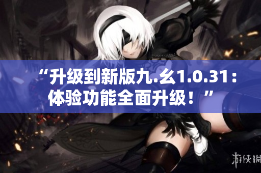 “升級(jí)到新版九.幺1.0.31：體驗(yàn)功能全面升級(jí)！”
