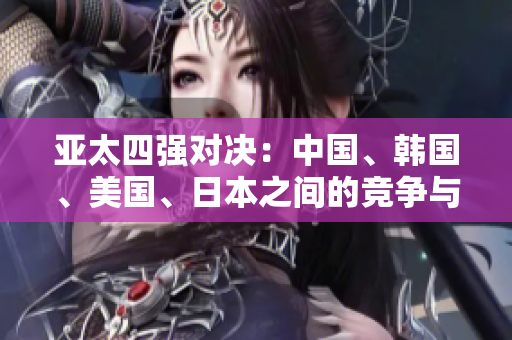 亞太四強(qiáng)對決：中國、韓國、美國、日本之間的競爭與合作