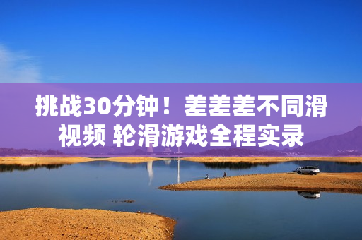 挑戰(zhàn)30分鐘！差差差不同滑視頻 輪滑游戲全程實錄