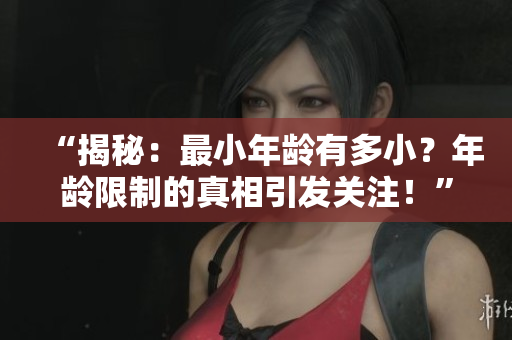 “揭秘：最小年齡有多??？年齡限制的真相引發(fā)關(guān)注！”