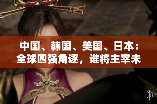 中國、韓國、美國、日本：全球四強(qiáng)角逐，誰將主宰未來？