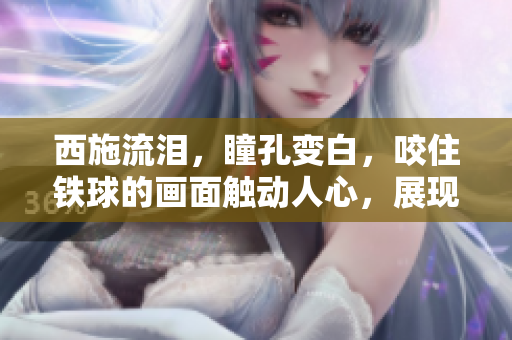 西施流淚，瞳孔變白，咬住鐵球的畫面觸動(dòng)人心，展現(xiàn)了一種深沉的情感體驗(yàn)。