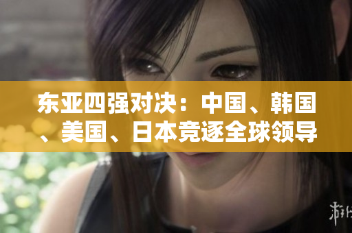 東亞四強(qiáng)對決：中國、韓國、美國、日本競逐全球領(lǐng)導(dǎo)力
