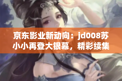 京東影業(yè)新動(dòng)向：jd008蘇小小再登大銀幕，精彩續(xù)集即將來(lái)襲！