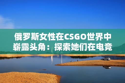 俄羅斯女性在CSGO世界中嶄露頭角：探索她們?cè)陔姼?jìng)舞臺(tái)上的光芒