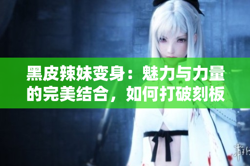 黑皮辣妹變身：魅力與力量的完美結(jié)合，如何打破刻板印象