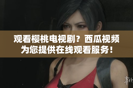 觀看櫻桃電視??？西瓜視頻為您提供在線觀看服務(wù)！