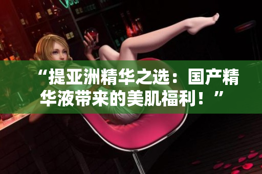 “提亞洲精華之選：國(guó)產(chǎn)精華液帶來(lái)的美肌福利！”
