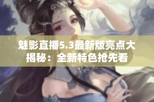 魅影直播5.3最新版亮點(diǎn)大揭秘：全新特色搶先看