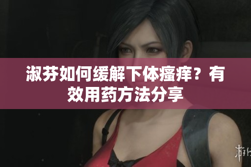 淑芬如何緩解下體瘙癢？有效用藥方法分享
