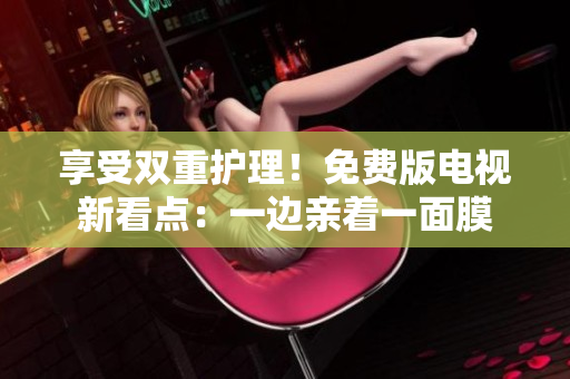 享受雙重護(hù)理！免費(fèi)版電視新看點(diǎn)：一邊親著一面膜