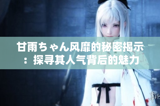甘雨ちゃん風靡的秘密揭示：探尋其人氣背后的魅力