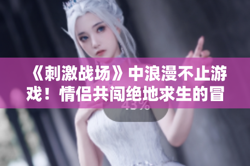 《刺激戰(zhàn)場》中浪漫不止游戲！情侶共闖絕地求生的冒險之旅