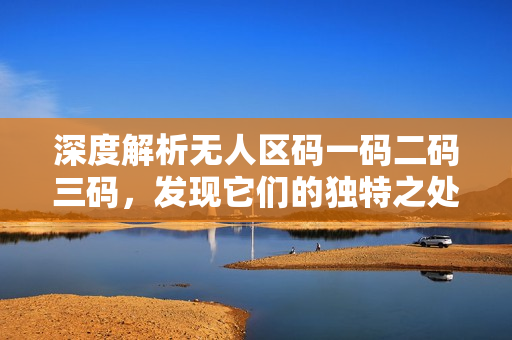 深度解析無(wú)人區(qū)碼一碼二碼三碼，發(fā)現(xiàn)它們的獨(dú)特之處