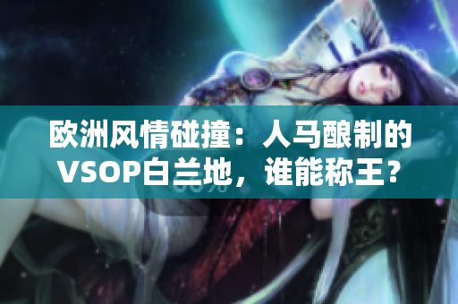 歐洲風(fēng)情碰撞：人馬釀制的VSOP白蘭地，誰能稱王？