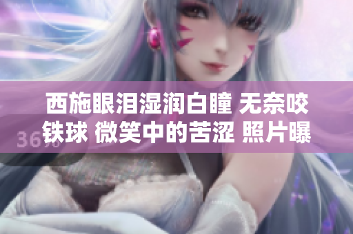 西施眼淚濕潤(rùn)白瞳 無(wú)奈咬鐵球 微笑中的苦澀 照片曝光
