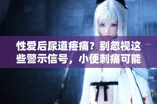 性愛(ài)后尿道疼痛？別忽視這些警示信號(hào)，小便刺痛可能預(yù)示的健康問(wèn)題