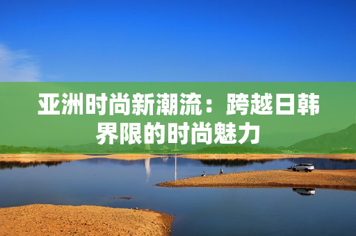亞洲時尚新潮流：跨越日韓界限的時尚魅力