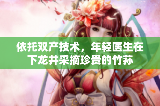 依托雙產(chǎn)技術(shù)，年輕醫(yī)生在下龍井采摘珍貴的竹蓀