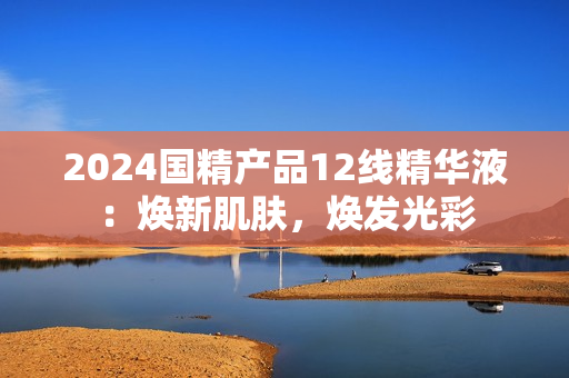 2024國(guó)精產(chǎn)品12線精華液：煥新肌膚，煥發(fā)光彩