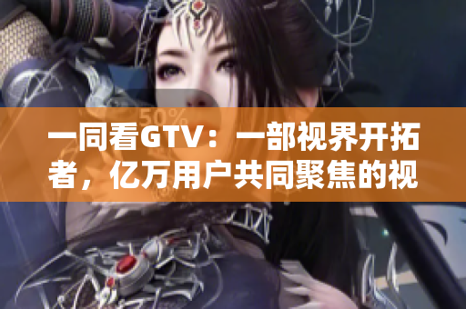 一同看GTV：一部視界開(kāi)拓者，億萬(wàn)用戶共同聚焦的視頻平臺(tái)