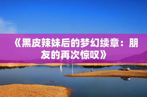 《黑皮辣妹后的夢幻續(xù)章：朋友的再次驚嘆》