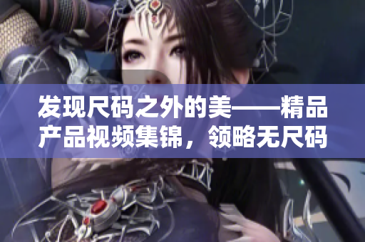 發(fā)現(xiàn)尺碼之外的美——精品產(chǎn)品視頻集錦，領(lǐng)略無尺碼時(shí)尚的魅力！