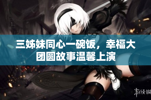 三姊妹同心一碗飯，幸福大團(tuán)圓故事溫馨上演