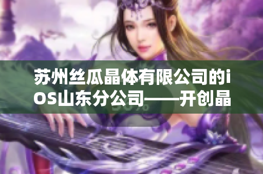 蘇州絲瓜晶體有限公司的iOS山東分公司——開創(chuàng)晶體技術(shù)先河
