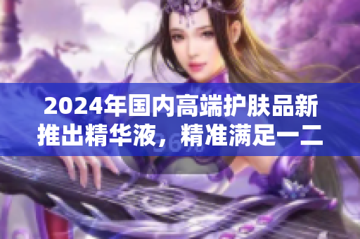 2024年國內(nèi)高端護(hù)膚品新推出精華液，精準(zhǔn)滿足一二線城市消費(fèi)者需求