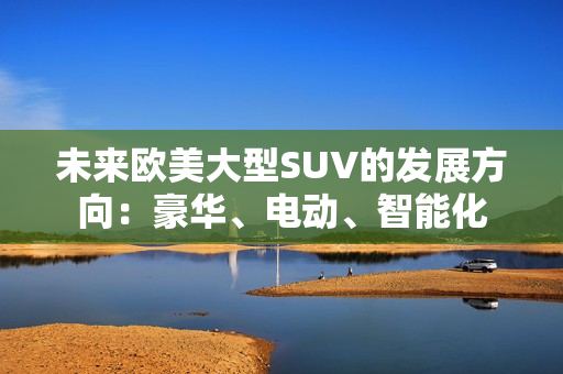 未來歐美大型SUV的發(fā)展方向：豪華、電動(dòng)、智能化