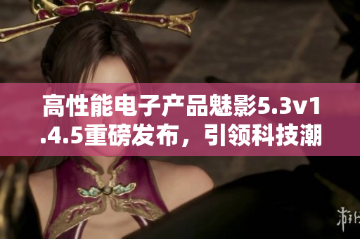 高性能電子產(chǎn)品魅影5.3v1.4.5重磅發(fā)布，引領(lǐng)科技潮流