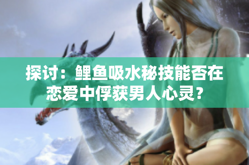探討：鯉魚(yú)吸水秘技能否在戀愛(ài)中俘獲男人心靈？