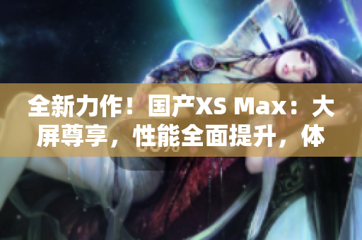 全新力作！國產(chǎn)XS Max：大屏尊享，性能全面提升，體驗超乎想象