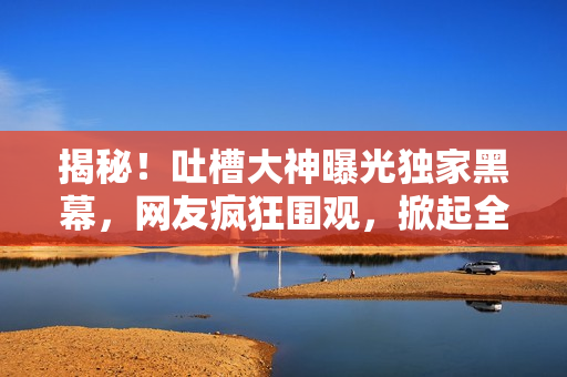 揭秘！吐槽大神曝光獨家黑幕，網(wǎng)友瘋狂圍觀，掀起全網(wǎng)熱議