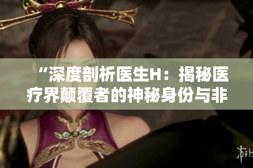 “深度剖析醫(yī)生H：揭秘醫(yī)療界顛覆者的神秘身份與非凡成就”