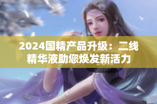 2024國(guó)精產(chǎn)品升級(jí)：二線精華液助您煥發(fā)新活力