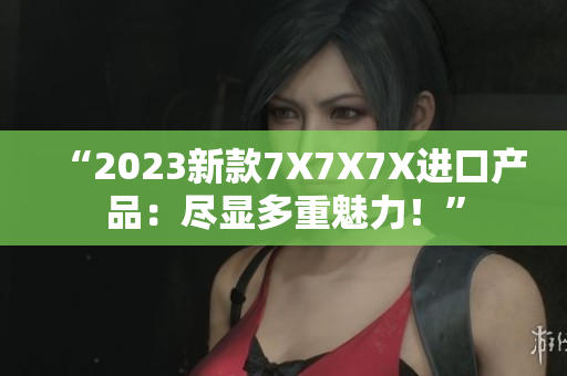 “2023新款7X7X7X進口產(chǎn)品：盡顯多重魅力！”