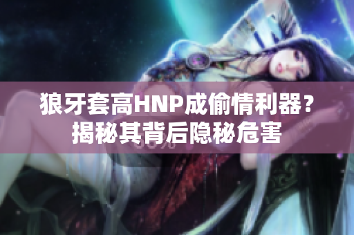狼牙套高HNP成偷情利器？揭秘其背后隱秘危害