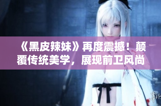 《黑皮辣妹》再度震撼！顛覆傳統(tǒng)美學(xué)，展現(xiàn)前衛(wèi)風(fēng)尚，引領(lǐng)時(shí)尚潮流