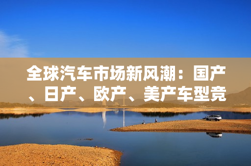 全球汽車市場(chǎng)新風(fēng)潮：國(guó)產(chǎn)、日產(chǎn)、歐產(chǎn)、美產(chǎn)車型競(jìng)相角逐