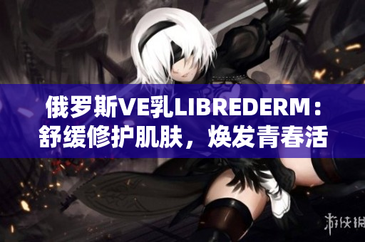 俄羅斯VE乳LIBREDERM：舒緩修護(hù)肌膚，煥發(fā)青春活力