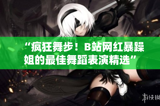 “瘋狂舞步！B站網(wǎng)紅暴躁姐的最佳舞蹈表演精選”